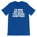 I'm Here Because You Broke Something T-Shirt (Unisex)