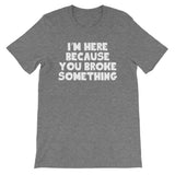 I'm Here Because You Broke Something T-Shirt (Unisex)