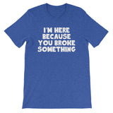 I'm Here Because You Broke Something T-Shirt (Unisex)