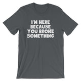 I'm Here Because You Broke Something T-Shirt (Unisex)