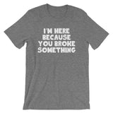 I'm Here Because You Broke Something T-Shirt (Unisex)