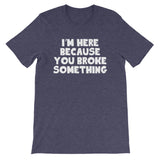 I'm Here Because You Broke Something T-Shirt (Unisex)