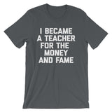 I Became A Teacher For The Money & Fame T-Shirt (Unisex)