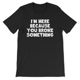 I'm Here Because You Broke Something T-Shirt (Unisex)