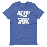 I Don't Know How To Act My Age (I've Never Been This Old Before) T-Shirt (Unisex)