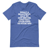 What A Beautiful Day To Get Drunk & Tell Everyone To Fuck Off T-Shirt (Unisex)