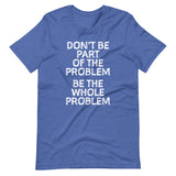 Don't Be Part Of The Problem (Be The Whole Problem) T-Shirt (Unisex)
