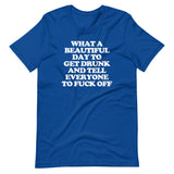 What A Beautiful Day To Get Drunk & Tell Everyone To Fuck Off T-Shirt (Unisex)