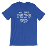 You Shut Your Mouth When You're Talking To Me T-Shirt (Unisex)