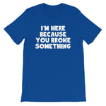 I'm Here Because You Broke Something T-Shirt (Unisex)
