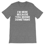 I'm Here Because You Broke Something T-Shirt (Unisex)