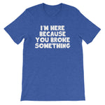 I'm Here Because You Broke Something T-Shirt (Unisex)