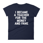 I Became A Teacher For The Money & Fame T-Shirt (Womens)