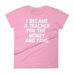 I Became A Teacher For The Money & Fame T-Shirt (Womens)