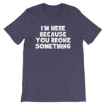 I'm Here Because You Broke Something T-Shirt (Unisex)