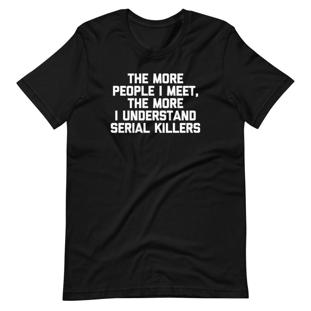 The More People I Meet, The More I Understand Serial Killers T-Shirt (Unisex)