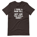 I Took A Pain Pill (Why Are You Still Here?) T-Shirt (Unisex)
