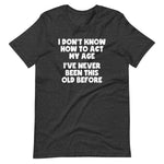 I Don't Know How To Act My Age (I've Never Been This Old Before) T-Shirt (Unisex)