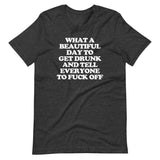 What A Beautiful Day To Get Drunk & Tell Everyone To Fuck Off T-Shirt (Unisex)