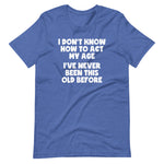 I Don't Know How To Act My Age (I've Never Been This Old Before) T-Shirt (Unisex)